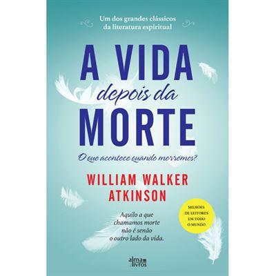 A Vida Depois da Morte de William Walker Atkinson - Aquilo a que Chamamos Morte Não é Senão o Outro Lado da Vida.