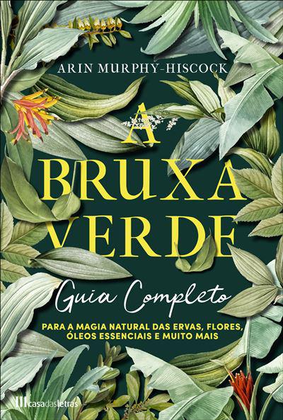 A Bruxa Verde de Arin Murphy-Hiscock - Guia Completo para a Magia Natural das Ervas, Flores, Óleos Essenciais e Muito Mais